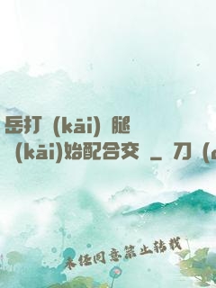 岳打開(kāi)雙腿開(kāi)始配合交換
