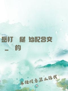 岳打開雙腿開始配合交換