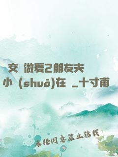 巜交換做爰2朋友夫婦小說(shuō)在線