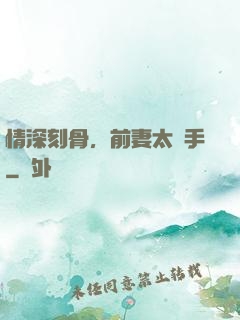 情深刻骨，前妻太搶手