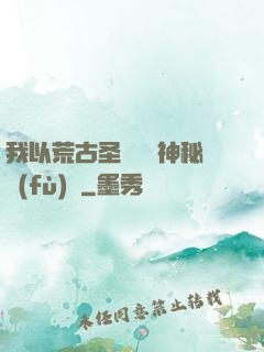 我以荒古圣體橫掃神秘復(fù)蘇