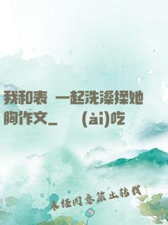 我和表妺一起洗澡揉她胸作文