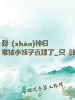 我戰(zhàn)神日常被小姨子直播了