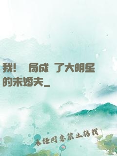 我！開局成為了大明星的未婚夫