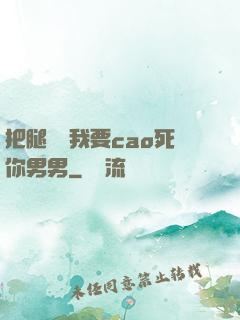把腿張開我要cao死你男男