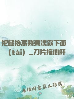 把腿抬高我要添你下面動態(tài)圖
