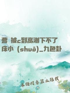 曹穎被c到高潮下不了床小說(shuō)