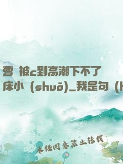 曹穎被c到高潮下不了床小說(shuō)