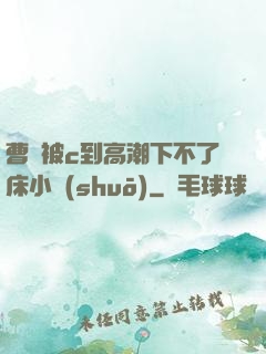 曹穎被c到高潮下不了床小說(shuō)