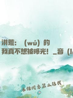 洪荒：無(wú)敵的我真不想被曝光！