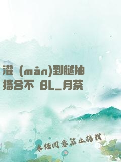 灌滿(mǎn)到腿抽搐合不攏BL