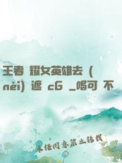 王者榮耀女英雄去內(nèi)無遮擋cG窩
