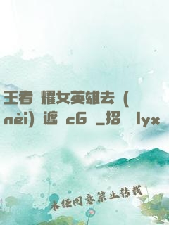 王者榮耀女英雄去內(nèi)無遮擋cG窩