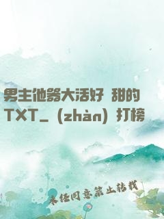 男主他器大活好瘋甜的TXT