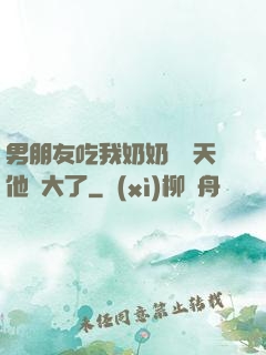 男朋友吃我奶奶過幾天他說大了