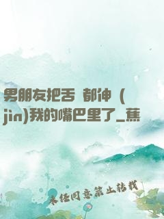 男朋友把舌頭都伸進(jìn)我的嘴巴里了