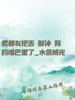 男朋友把舌頭都伸進我的嘴巴里了