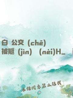 白潔公交車(chē)被挺進(jìn)體內(nèi)H