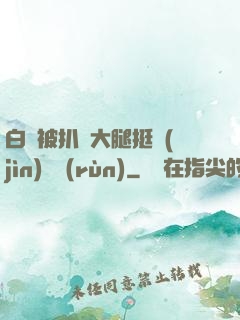 白潔被扒開大腿挺進(jìn)濕潤(rùn)