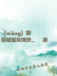 網(wǎng)戀翻車后被室友爆炒