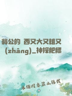 翁公的東西又大又粗又長(zhǎng)