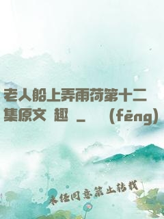 老人船上弄雨荷第十二集原文筆趣閣