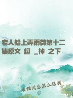 老人船上弄雨荷第十二集原文筆趣閣