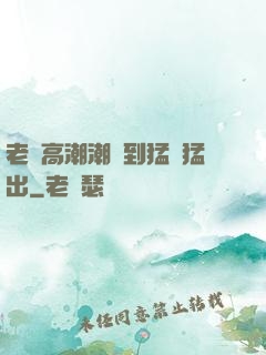 老婦高潮潮噴到猛進猛出