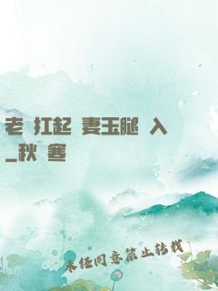 老漢扛起嬌妻玉腿進入
