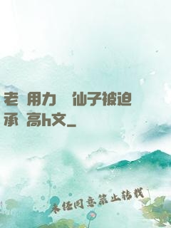 老漢用力聳動仙子被迫承歡高h文
