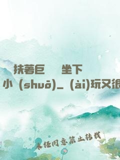 艷婦扶著巨龍緩緩坐下小說(shuō)