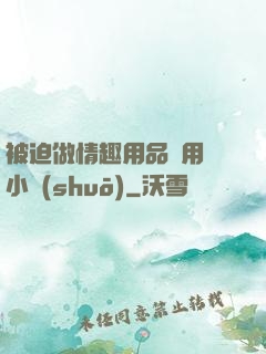 被迫做情趣用品試用員小說(shuō)