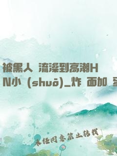 被黑人倫流澡到高潮HN小說(shuō)