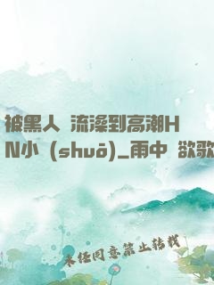 被黑人倫流澡到高潮HN小說(shuō)