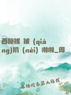 西施裸體被強(qiáng)扒內(nèi)褲啪啪