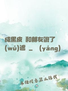 變成黑皮膚和朋友做了無(wú)遮擋