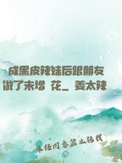 變成黑皮辣妹后跟朋友做了未增刪花