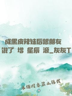 變成黑皮辣妹后跟朋友做了無增刪星辰資源