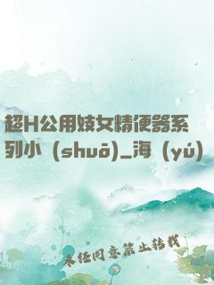 超H公用妓女精便器系列小說(shuō)