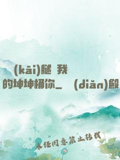 邁開(kāi)腿讓我的坤坤桶你