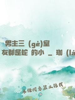 雙男主三個(gè)室友都是蛇變的小說