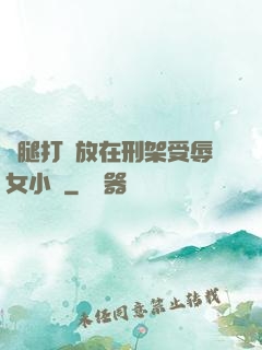 雙腿打開放在刑架受辱女小說