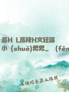 高H亂L高辣H文短篇小說(shuō)男男