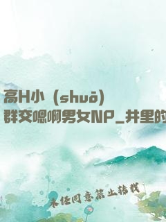 高H小說(shuō)群交嗯啊男女NP