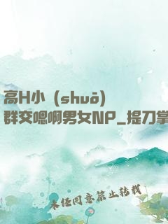 高H小說(shuō)群交嗯啊男女NP