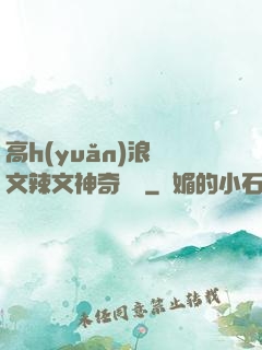 高h(yuǎn)浪蕩文辣文神奇寶貝