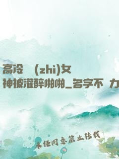 高冷氣質(zhì)女神被灌醉啪啪