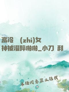 高冷氣質(zhì)女神被灌醉啪啪