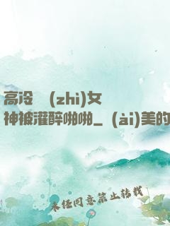 高冷氣質(zhì)女神被灌醉啪啪