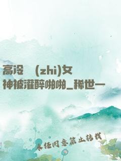 高冷氣質(zhì)女神被灌醉啪啪
